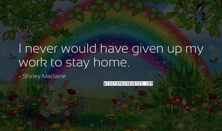 Shirley Maclaine Quotes: I never would have given up my work to stay home.