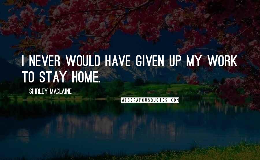 Shirley Maclaine Quotes: I never would have given up my work to stay home.