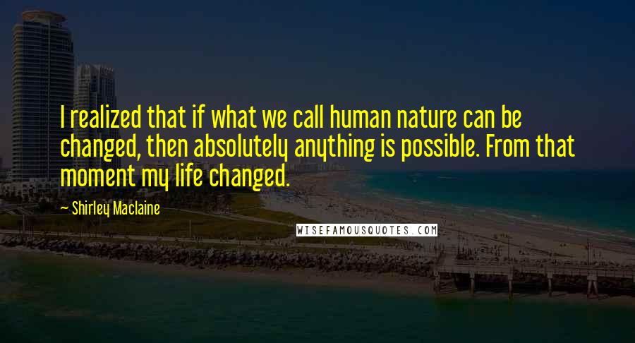 Shirley Maclaine Quotes: I realized that if what we call human nature can be changed, then absolutely anything is possible. From that moment my life changed.