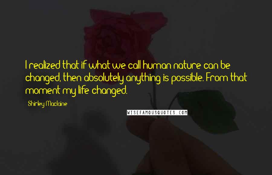 Shirley Maclaine Quotes: I realized that if what we call human nature can be changed, then absolutely anything is possible. From that moment my life changed.