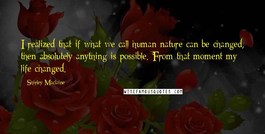 Shirley Maclaine Quotes: I realized that if what we call human nature can be changed, then absolutely anything is possible. From that moment my life changed.