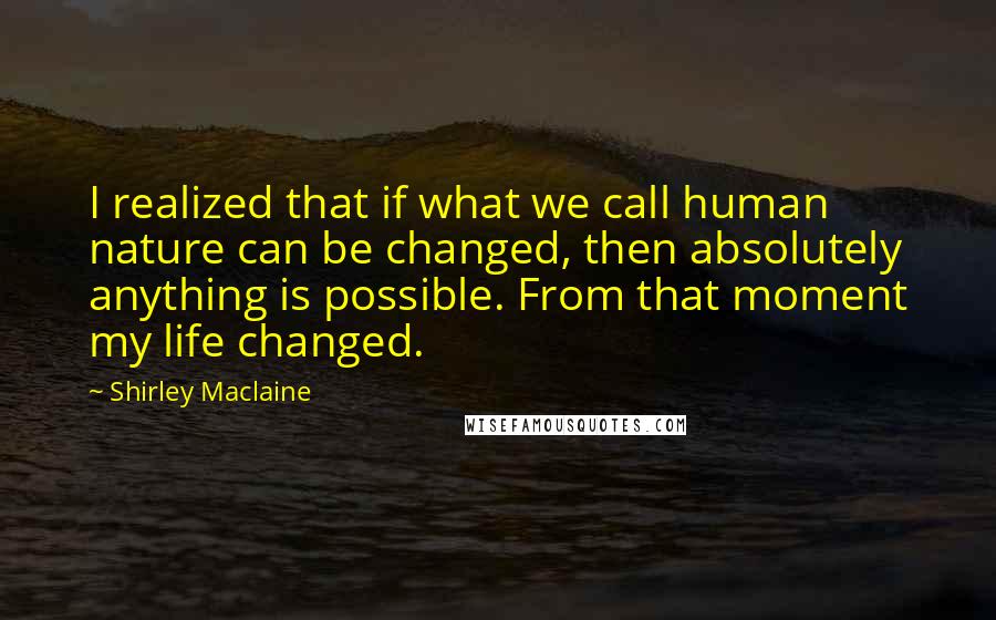 Shirley Maclaine Quotes: I realized that if what we call human nature can be changed, then absolutely anything is possible. From that moment my life changed.