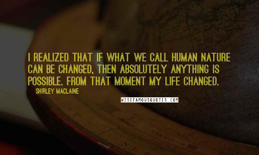 Shirley Maclaine Quotes: I realized that if what we call human nature can be changed, then absolutely anything is possible. From that moment my life changed.