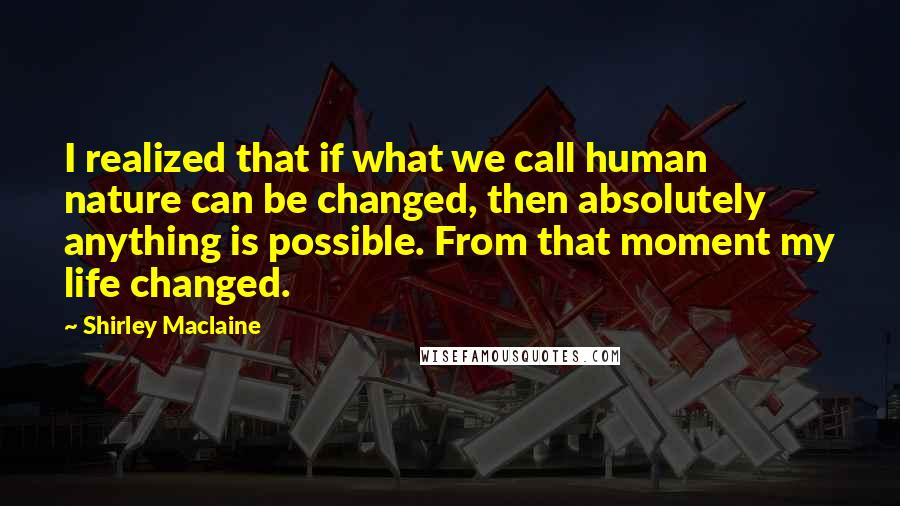 Shirley Maclaine Quotes: I realized that if what we call human nature can be changed, then absolutely anything is possible. From that moment my life changed.