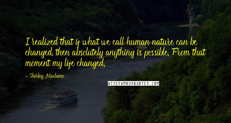 Shirley Maclaine Quotes: I realized that if what we call human nature can be changed, then absolutely anything is possible. From that moment my life changed.