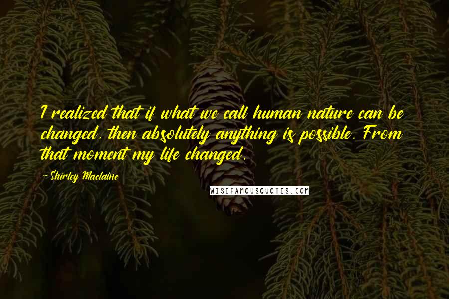 Shirley Maclaine Quotes: I realized that if what we call human nature can be changed, then absolutely anything is possible. From that moment my life changed.