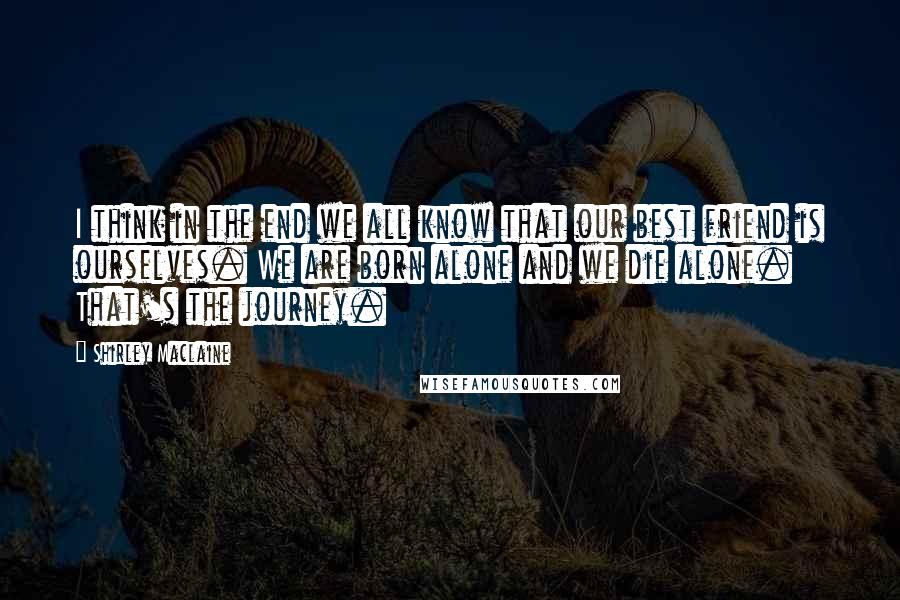 Shirley Maclaine Quotes: I think in the end we all know that our best friend is ourselves. We are born alone and we die alone. That's the journey.