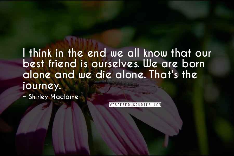 Shirley Maclaine Quotes: I think in the end we all know that our best friend is ourselves. We are born alone and we die alone. That's the journey.