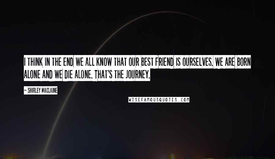 Shirley Maclaine Quotes: I think in the end we all know that our best friend is ourselves. We are born alone and we die alone. That's the journey.