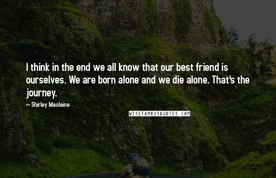 Shirley Maclaine Quotes: I think in the end we all know that our best friend is ourselves. We are born alone and we die alone. That's the journey.