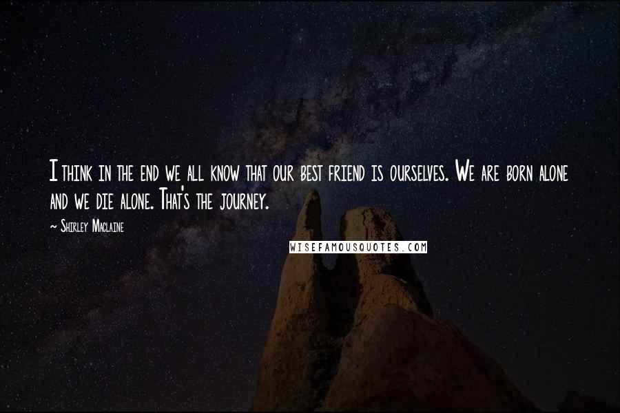 Shirley Maclaine Quotes: I think in the end we all know that our best friend is ourselves. We are born alone and we die alone. That's the journey.