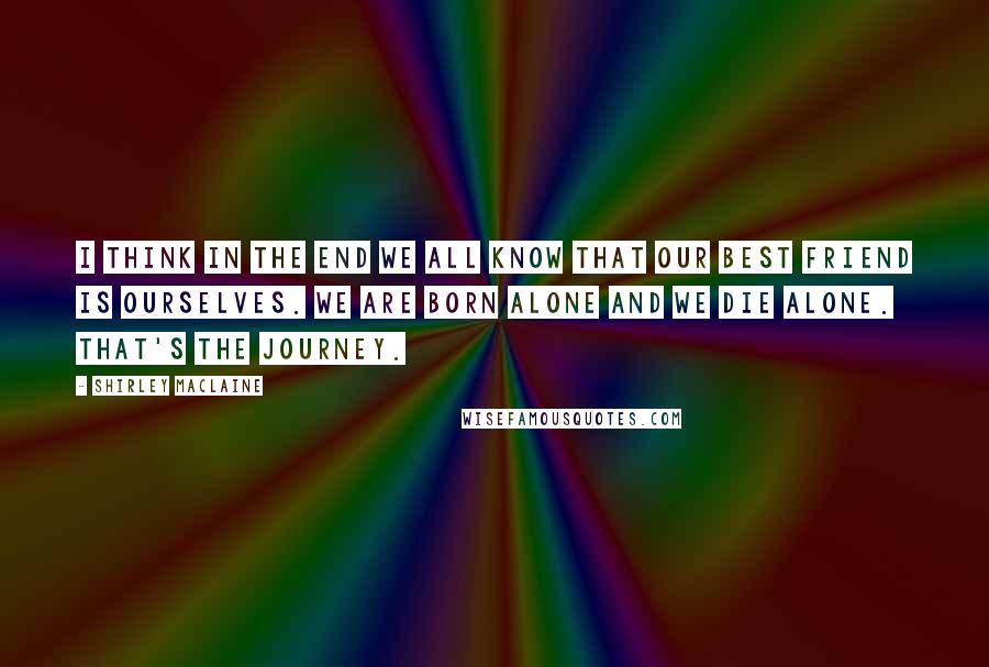 Shirley Maclaine Quotes: I think in the end we all know that our best friend is ourselves. We are born alone and we die alone. That's the journey.