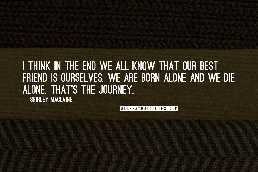 Shirley Maclaine Quotes: I think in the end we all know that our best friend is ourselves. We are born alone and we die alone. That's the journey.