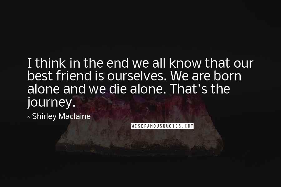 Shirley Maclaine Quotes: I think in the end we all know that our best friend is ourselves. We are born alone and we die alone. That's the journey.