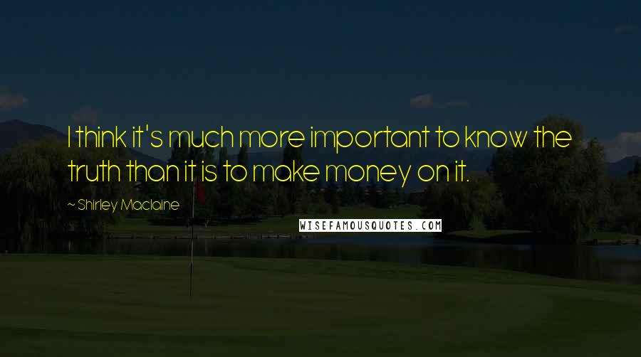 Shirley Maclaine Quotes: I think it's much more important to know the truth than it is to make money on it.