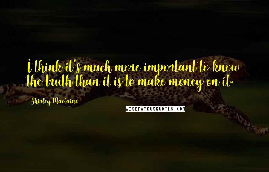Shirley Maclaine Quotes: I think it's much more important to know the truth than it is to make money on it.