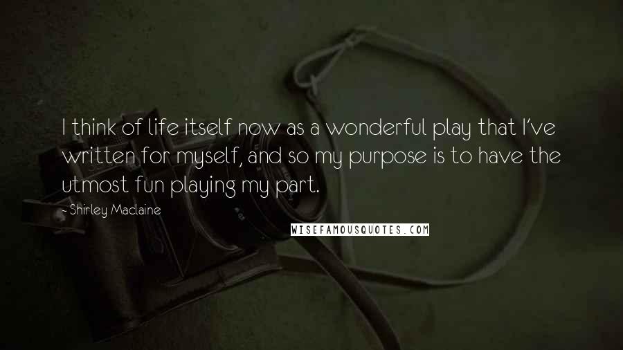 Shirley Maclaine Quotes: I think of life itself now as a wonderful play that I've written for myself, and so my purpose is to have the utmost fun playing my part.