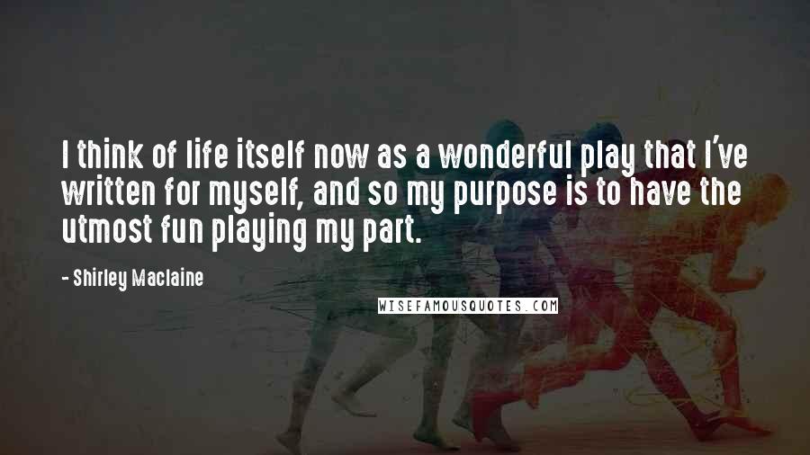 Shirley Maclaine Quotes: I think of life itself now as a wonderful play that I've written for myself, and so my purpose is to have the utmost fun playing my part.