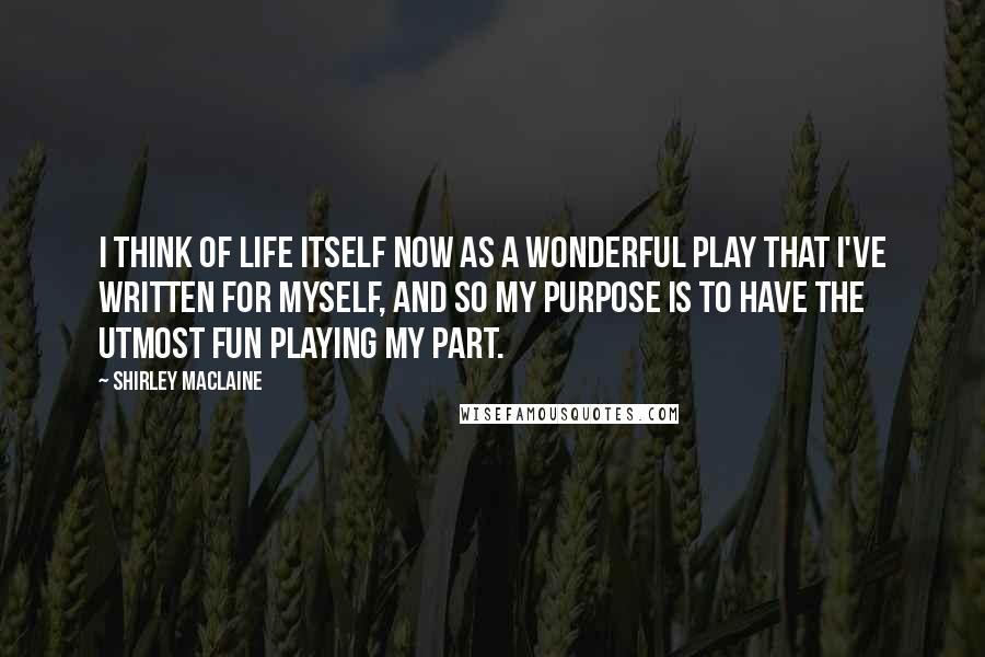 Shirley Maclaine Quotes: I think of life itself now as a wonderful play that I've written for myself, and so my purpose is to have the utmost fun playing my part.