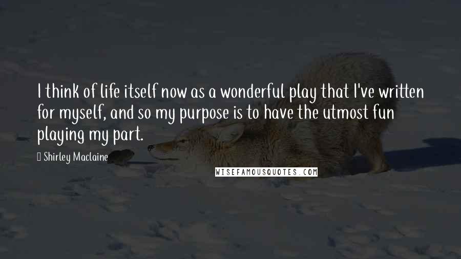 Shirley Maclaine Quotes: I think of life itself now as a wonderful play that I've written for myself, and so my purpose is to have the utmost fun playing my part.