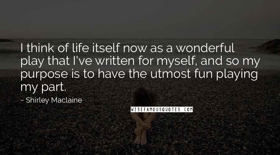 Shirley Maclaine Quotes: I think of life itself now as a wonderful play that I've written for myself, and so my purpose is to have the utmost fun playing my part.