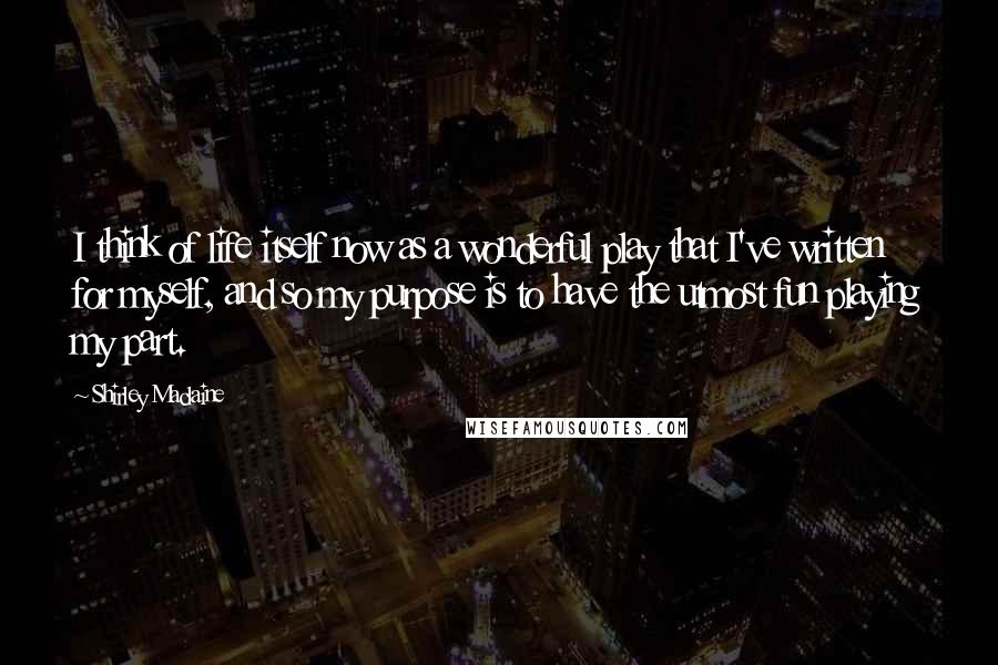 Shirley Maclaine Quotes: I think of life itself now as a wonderful play that I've written for myself, and so my purpose is to have the utmost fun playing my part.