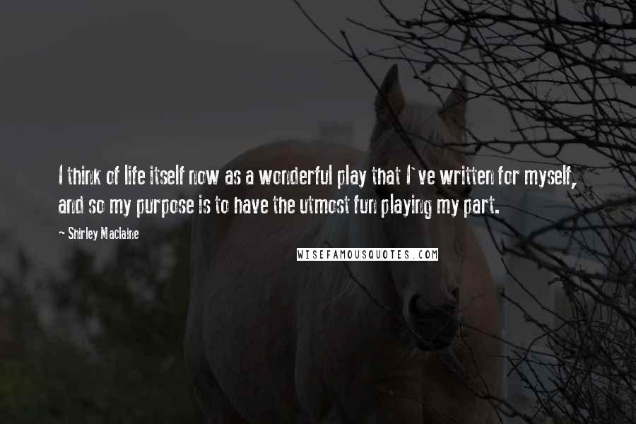 Shirley Maclaine Quotes: I think of life itself now as a wonderful play that I've written for myself, and so my purpose is to have the utmost fun playing my part.