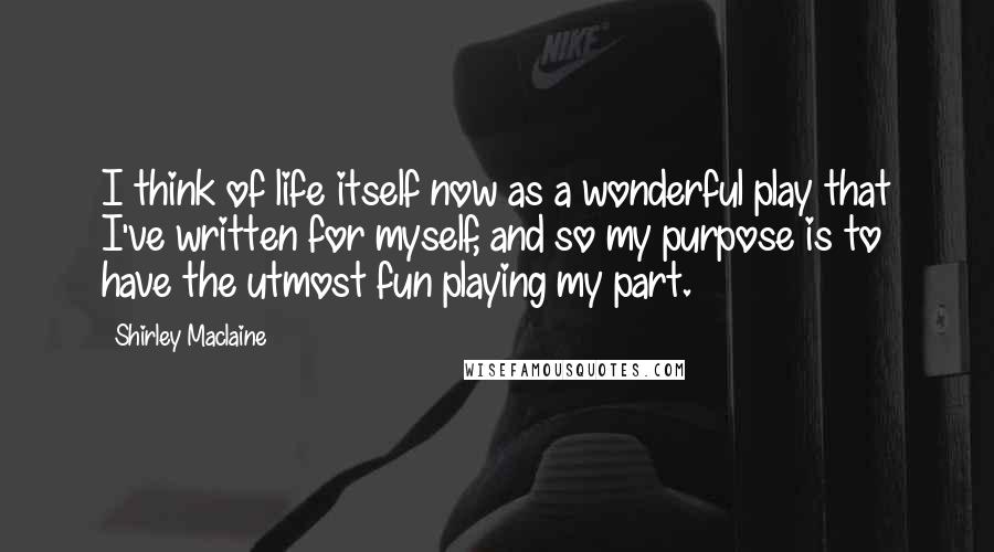 Shirley Maclaine Quotes: I think of life itself now as a wonderful play that I've written for myself, and so my purpose is to have the utmost fun playing my part.