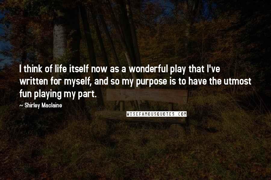 Shirley Maclaine Quotes: I think of life itself now as a wonderful play that I've written for myself, and so my purpose is to have the utmost fun playing my part.