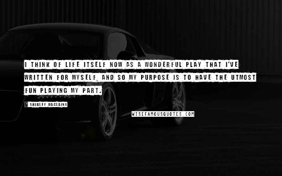 Shirley Maclaine Quotes: I think of life itself now as a wonderful play that I've written for myself, and so my purpose is to have the utmost fun playing my part.