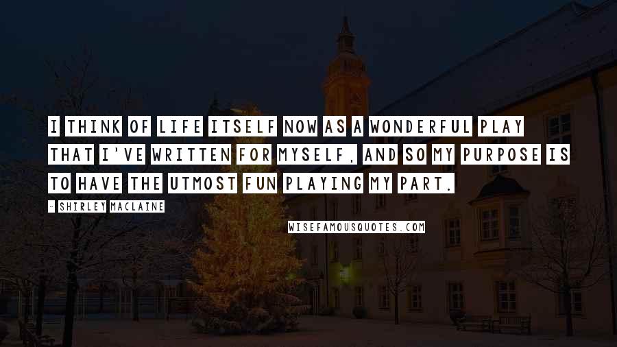 Shirley Maclaine Quotes: I think of life itself now as a wonderful play that I've written for myself, and so my purpose is to have the utmost fun playing my part.