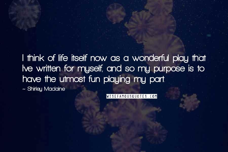 Shirley Maclaine Quotes: I think of life itself now as a wonderful play that I've written for myself, and so my purpose is to have the utmost fun playing my part.