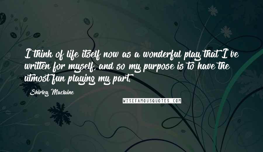 Shirley Maclaine Quotes: I think of life itself now as a wonderful play that I've written for myself, and so my purpose is to have the utmost fun playing my part.