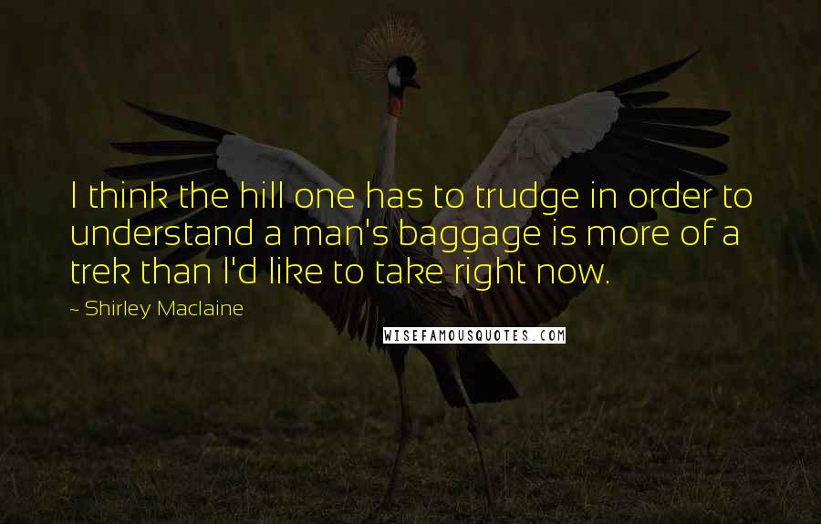 Shirley Maclaine Quotes: I think the hill one has to trudge in order to understand a man's baggage is more of a trek than I'd like to take right now.