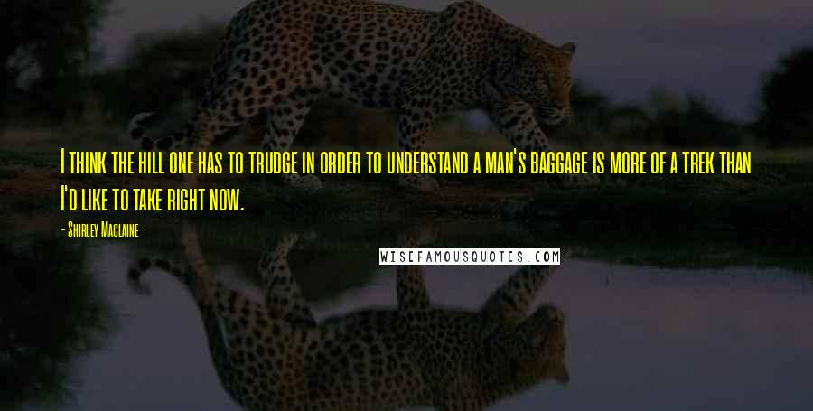 Shirley Maclaine Quotes: I think the hill one has to trudge in order to understand a man's baggage is more of a trek than I'd like to take right now.