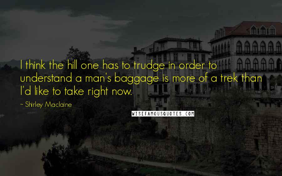 Shirley Maclaine Quotes: I think the hill one has to trudge in order to understand a man's baggage is more of a trek than I'd like to take right now.