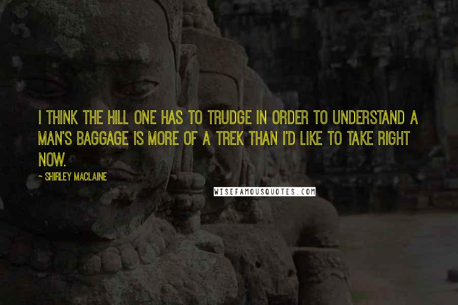 Shirley Maclaine Quotes: I think the hill one has to trudge in order to understand a man's baggage is more of a trek than I'd like to take right now.