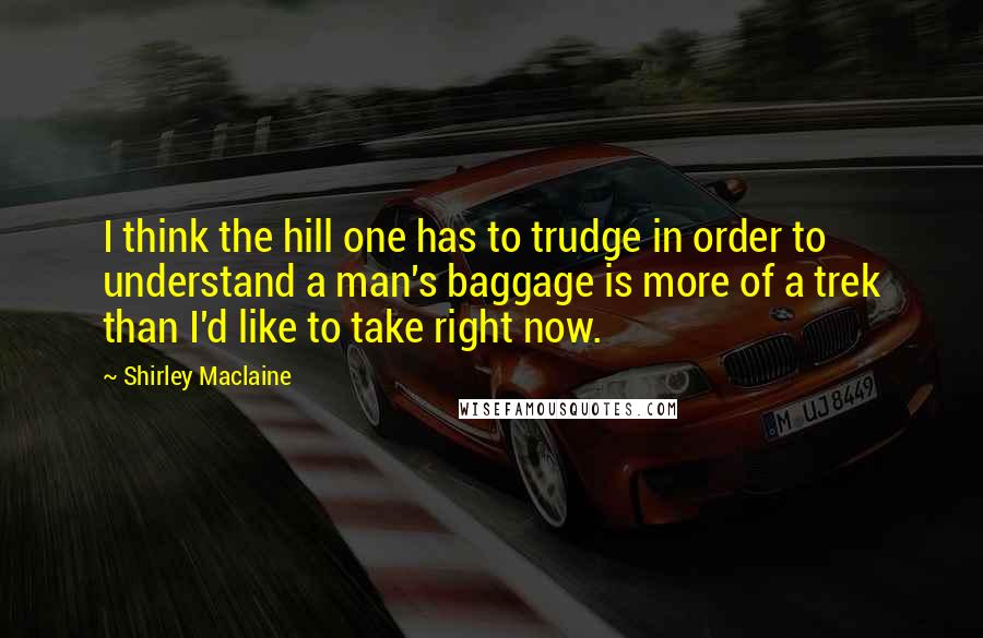 Shirley Maclaine Quotes: I think the hill one has to trudge in order to understand a man's baggage is more of a trek than I'd like to take right now.