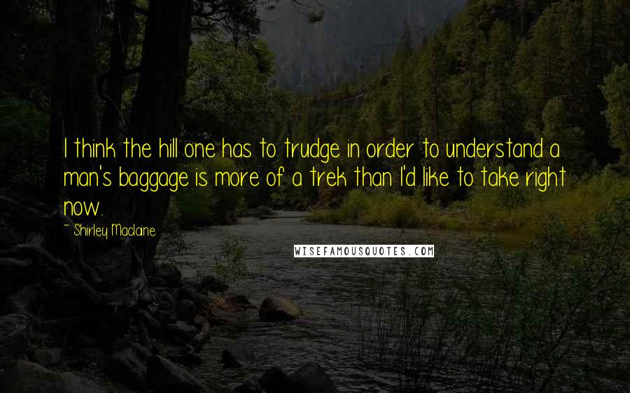 Shirley Maclaine Quotes: I think the hill one has to trudge in order to understand a man's baggage is more of a trek than I'd like to take right now.