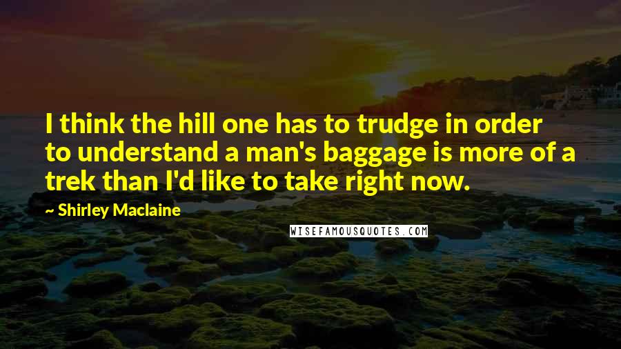 Shirley Maclaine Quotes: I think the hill one has to trudge in order to understand a man's baggage is more of a trek than I'd like to take right now.