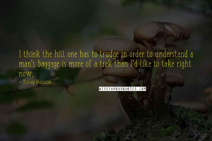 Shirley Maclaine Quotes: I think the hill one has to trudge in order to understand a man's baggage is more of a trek than I'd like to take right now.