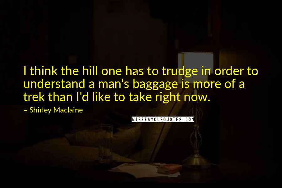 Shirley Maclaine Quotes: I think the hill one has to trudge in order to understand a man's baggage is more of a trek than I'd like to take right now.