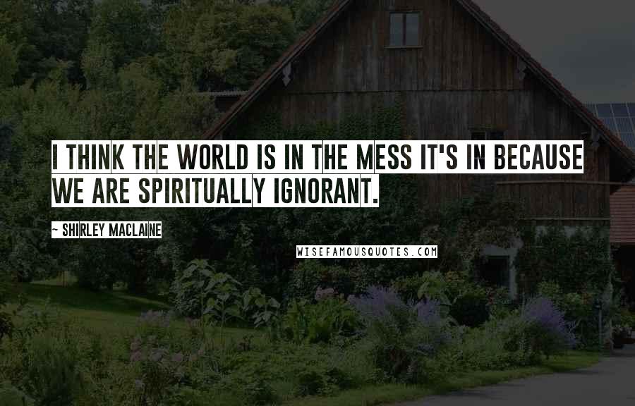 Shirley Maclaine Quotes: I think the world is in the mess it's in because we are spiritually ignorant.