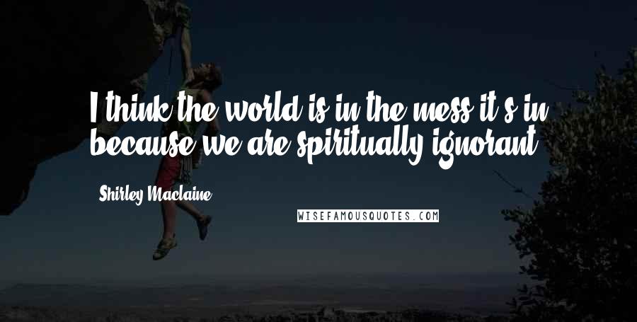 Shirley Maclaine Quotes: I think the world is in the mess it's in because we are spiritually ignorant.