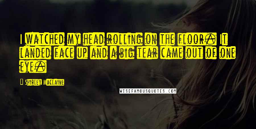 Shirley Maclaine Quotes: I watched my head rolling on the floor. It landed face up and a big tear came out of one eye.