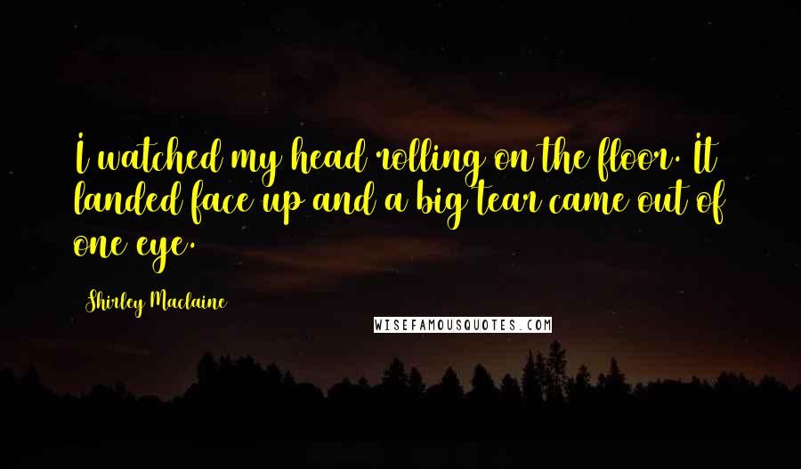 Shirley Maclaine Quotes: I watched my head rolling on the floor. It landed face up and a big tear came out of one eye.