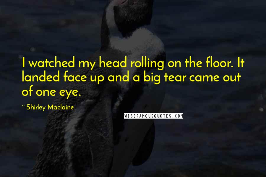 Shirley Maclaine Quotes: I watched my head rolling on the floor. It landed face up and a big tear came out of one eye.