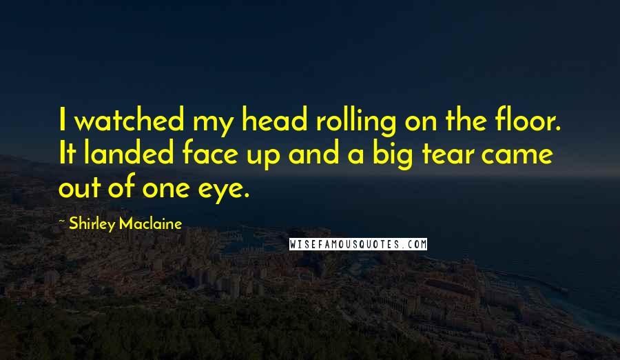 Shirley Maclaine Quotes: I watched my head rolling on the floor. It landed face up and a big tear came out of one eye.