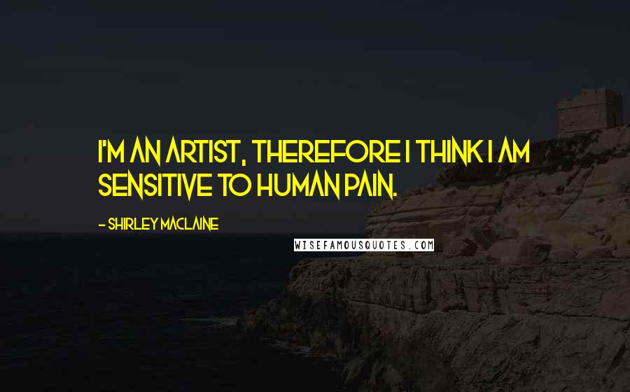 Shirley Maclaine Quotes: I'm an artist, therefore I think I am sensitive to human pain.