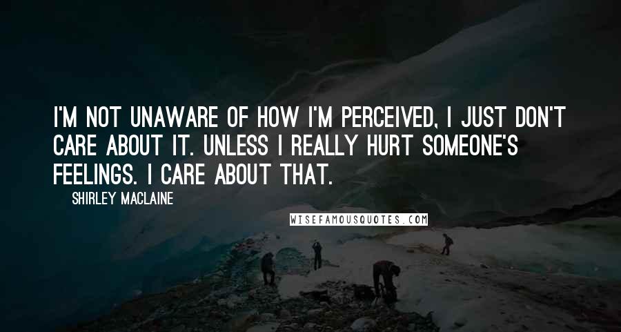 Shirley Maclaine Quotes: I'm not unaware of how I'm perceived, I just don't care about it. Unless I really hurt someone's feelings. I care about that.